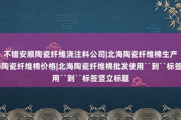 不错安顺陶瓷纤维浇注料公司|北海陶瓷纤维棉生产厂家|北海陶瓷纤维棉价格|北海陶瓷纤维棉批发使用``到``标签竖立标题